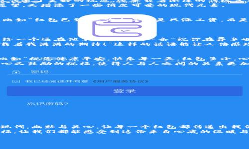 数字钱包红包祝福语是如今越来越多年轻人喜爱的节日互动方式，尤其在春节、生日或其他喜庆的时刻。通过数字钱包发送红包，不仅方便快捷，还能通过附加祝福语让每一份心意显得更加温暖。那么，如何设计一些既富有创意又能引发共鸣的祝福语呢？接下来，让我们一起来探讨。

1. 传统与现代的结合
当我们谈到红包，很多人第一时间想到的就是传统文化中的祝福语。比如“恭喜发财”、“万事如意”，这些经典的词汇不仅传递了美好的祝愿，还承载着浓厚的传统色彩。而如今，随着**数字钱包**的流行，我们可以把这些传统祝福与现代科技结合，采用更具现代感的表达方式。
例如，可以在红包中附上一句“祝你在新的一年里，钱包日渐鼓起来，幸福不断加码！”这样的祝福既保留了传统的美好愿望，又增添了一些俏皮可爱的现代元素。

2. 亲友间的幽默互动
发送红包的对象往往是亲友、同事等关系亲密的人，这时，幽默的祝福语就显得格外重要。可以尝试一些调侃式的祝福，比如“红包已到，愿你今年不是只涨工资，而是涨颜值、涨人缘、一切都涨！”这样的表达不仅能带来快乐，也能拉近彼此的距离。
当然，幽默的祝福不一定要极具创意，有时简单直接的“红包到，祝你吃好喝好，开心一整年！”也能让人感到温暖。

3. 针对特定节日的个性化祝福
不同的节日有不同的氛围与习俗，所以在发送红包时，也可以根据节日特点来设计专属的祝福语。例如，在春节时，可以给一个远在他乡的朋友发一条“祝你在异乡也能感受到家的温暖，红包带去我的思念与祝福！”这样的语句，不仅表达了思念之情，还能让对方感受到节日的温馨。
对于生日，与其简单地说“生日快乐”，不如增加一些个人化的内容，比如“祝你在新的一岁里，勇敢追梦，红包虽小，但承载着我满满的期待！”这样的话语能让人倍感珍惜。

4. 关心和祝福的融合
红包不仅仅是一种金钱的传递，更是一份关心和祝福的体现。在给长辈发红包时，可以在红包中添加一句温馨的问候，比如“祝您健康平安，快乐每一天，红包虽小，心意满满！”这样的祝福让长辈感受到来自晚辈的体贴。
年轻人之间的互动同样重要，可以说“希望你在新的一年中，遇到更好的自己，红包仅为助力，未来由你创造！”这种既关心又鼓励的祝福，使得人与人之间的关系更加密切。

5. 创意红包祝福语范例
以下是一些创意的**红包祝福语**例子，可以在不同场合中使用：
ul
    li春节: “新的一年愿你飞黄腾达，红包到，幸福来！”/li
    li生日: “祝你生日快乐，红包虽小，愿望却不小！”/li
    li节日问候: “不管你在哪里，红包送到，温暖随行！”/li
    li朋友祝福: “愿你在新的一年中，笑口常开，红包带去我的爱与期待！”/li
    li长辈祝福: “恭祝您福如东海，寿比南山，红包是我心意的一点。” /li
/ul

6. 结尾：红包与心意
总之，**数字钱包红包**不仅是金钱的象征，更是我们情感的寄托。在设计祝福语时，用心是最重要的。通过结合传统与现代，幽默与关心，让每一个红包都传递出我们真挚的祝福。
希望以上分享能为你的红包祝福语提供一些灵感，让你的节日互动变得更加温馨与有趣！无论是发送红包还是收到祝福，让我们都能感受到这份来自心底的温暖与喜悦。 

以上是与数字钱包红包祝福语相关的一些内容，希望能对你有所启发！